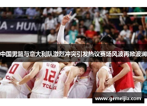中国男篮与意大利队激烈冲突引发热议赛场风波再掀波澜