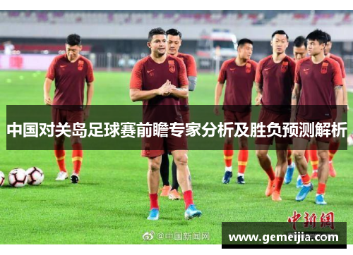 中国对关岛足球赛前瞻专家分析及胜负预测解析