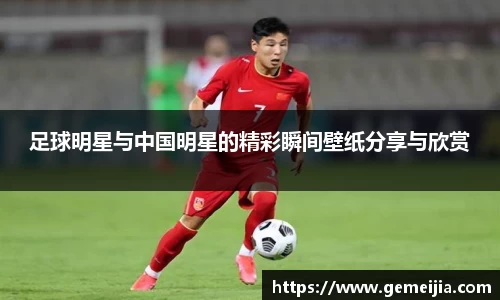 足球明星与中国明星的精彩瞬间壁纸分享与欣赏